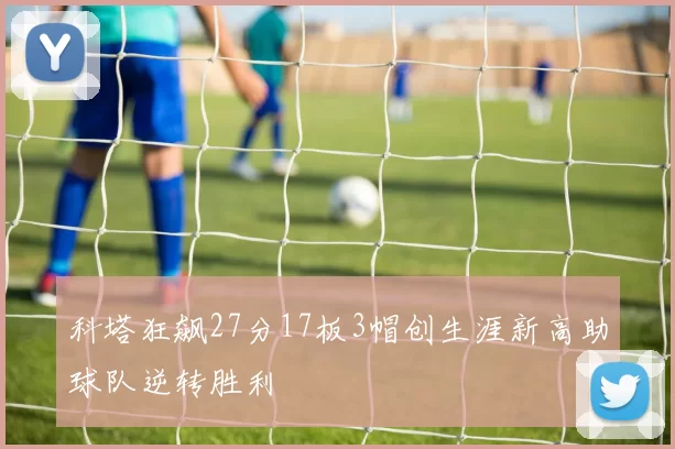 科塔狂飙27分17板3帽创生涯新高助球队逆转胜利
