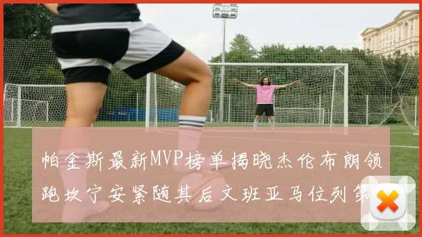 帕金斯最新MVP榜单揭晓杰伦布朗领跑坎宁安紧随其后文班亚马位列第三