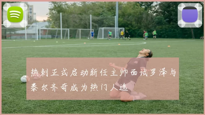 热刺正式启动新任主帅面试罗泽与泰尔齐奇成为热门人选