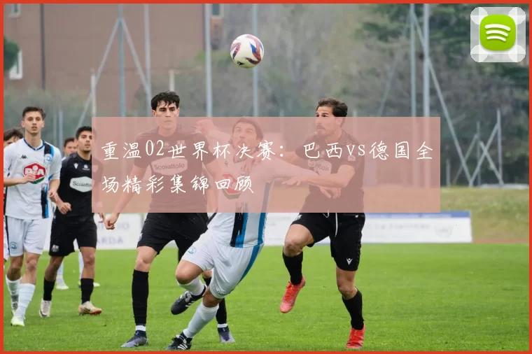 重温02世界杯决赛：巴西vs德国全场精彩集锦回顾