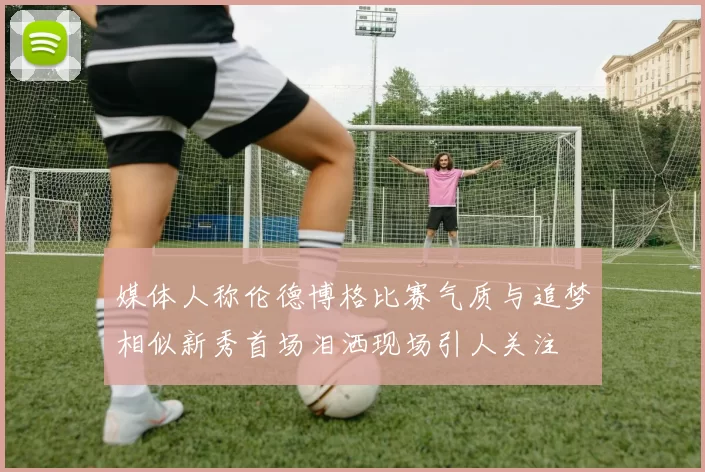 媒体人称伦德博格比赛气质与追梦相似新秀首场泪洒现场引人关注