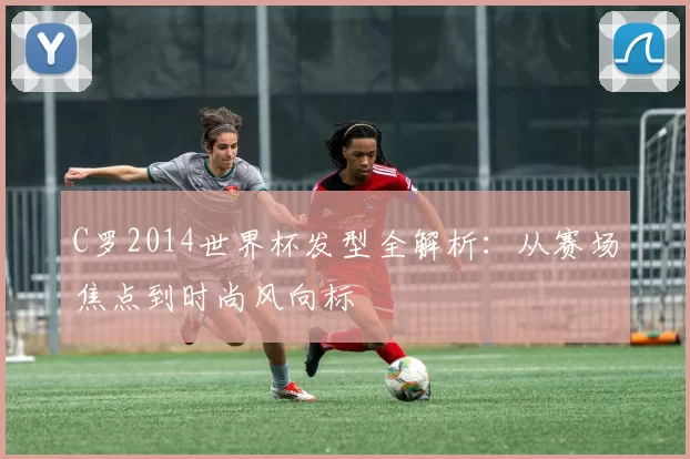 C罗2014世界杯发型全解析：从赛场焦点到时尚风向标