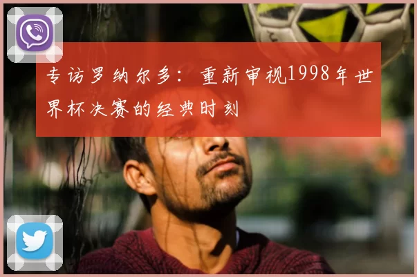 专访罗纳尔多：重新审视1998年世界杯决赛的经典时刻