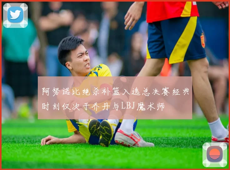 阿努诺比绝杀补篮入选总决赛经典时刻仅次于乔丹与LBJ魔术师