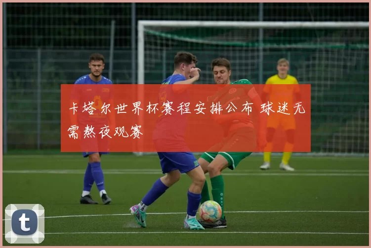 卡塔尔世界杯赛程安排公布 球迷无需熬夜观赛