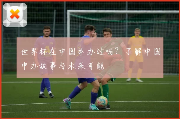 世界杯在中国举办过吗？了解中国申办故事与未来可能