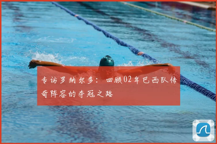 专访罗纳尔多：回顾02年巴西队传奇阵容的夺冠之路