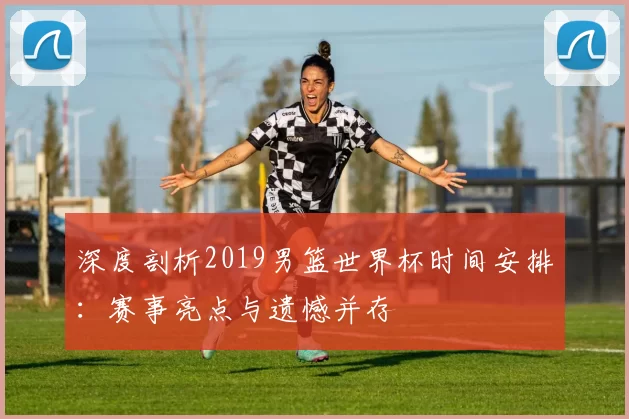 深度剖析2019男篮世界杯时间安排：赛事亮点与遗憾并存