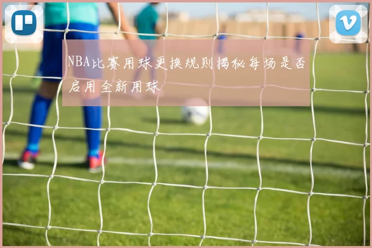 NBA比赛用球更换规则揭秘每场是否启用全新用球