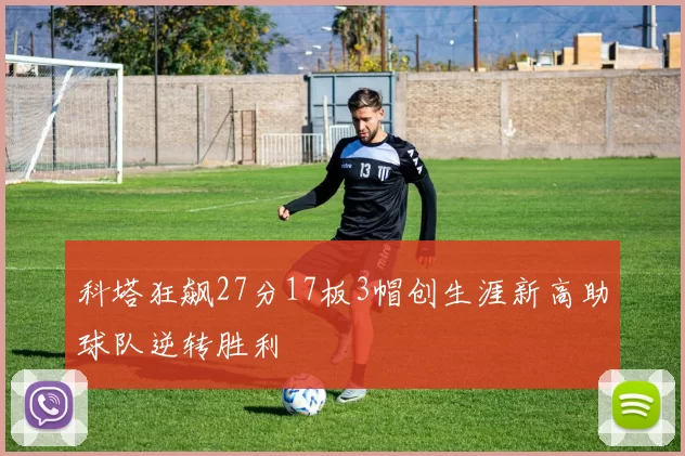 科塔狂飙27分17板3帽创生涯新高助球队逆转胜利