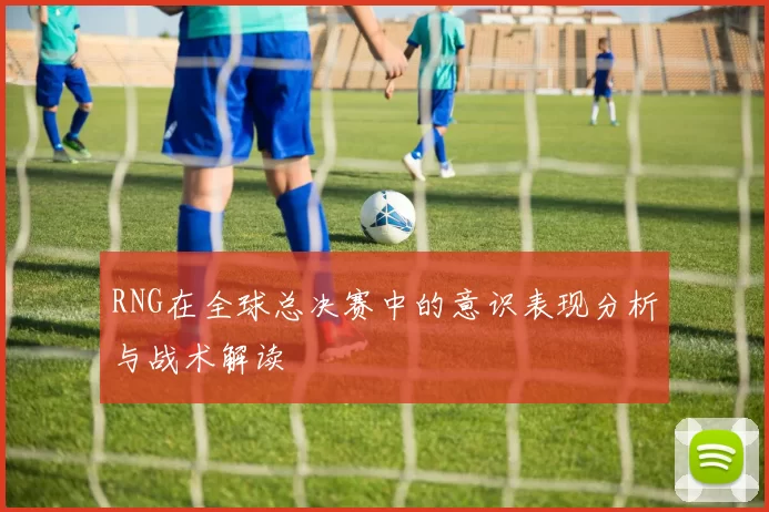 RNG在全球总决赛中的意识表现分析与战术解读