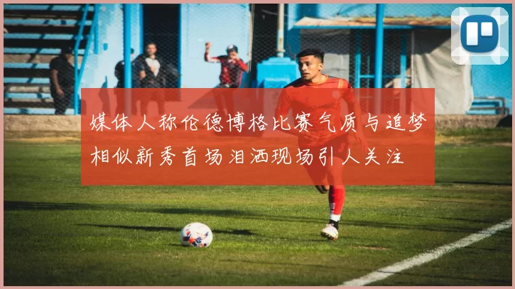 媒体人称伦德博格比赛气质与追梦相似新秀首场泪洒现场引人关注