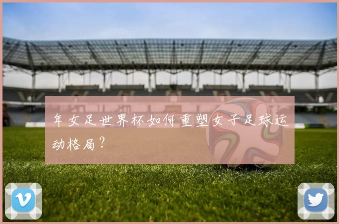 年女足世界杯如何重塑女子足球运动格局?