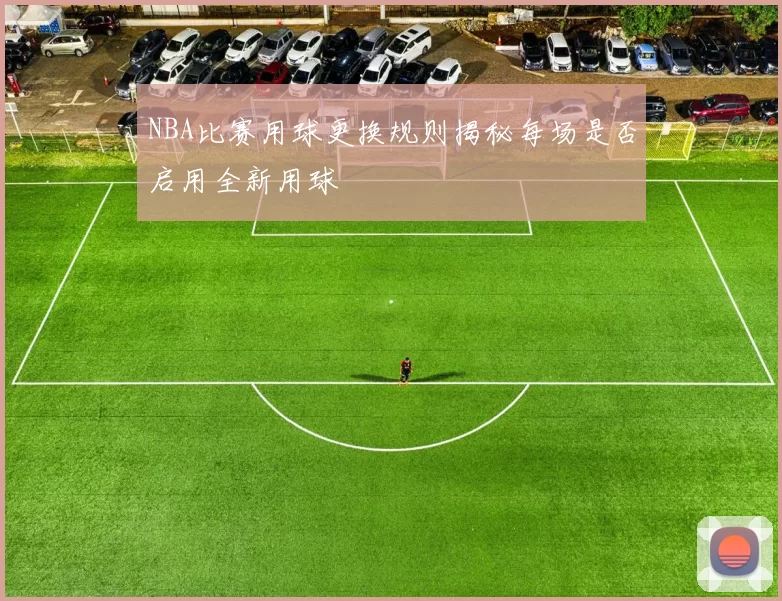 NBA比赛用球更换规则揭秘每场是否启用全新用球
