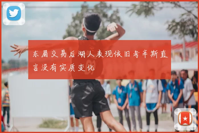 东眉交易后湖人表现依旧考辛斯直言没有实质变化