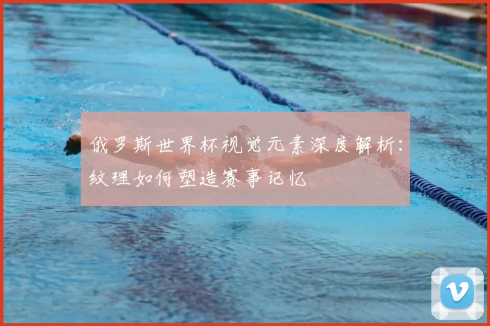 俄罗斯世界杯视觉元素深度解析:纹理如何塑造赛事记忆