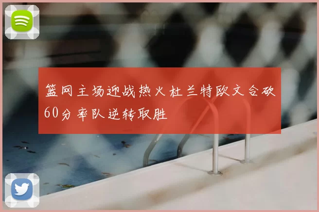 篮网主场迎战热火杜兰特欧文合砍60分率队逆转取胜
