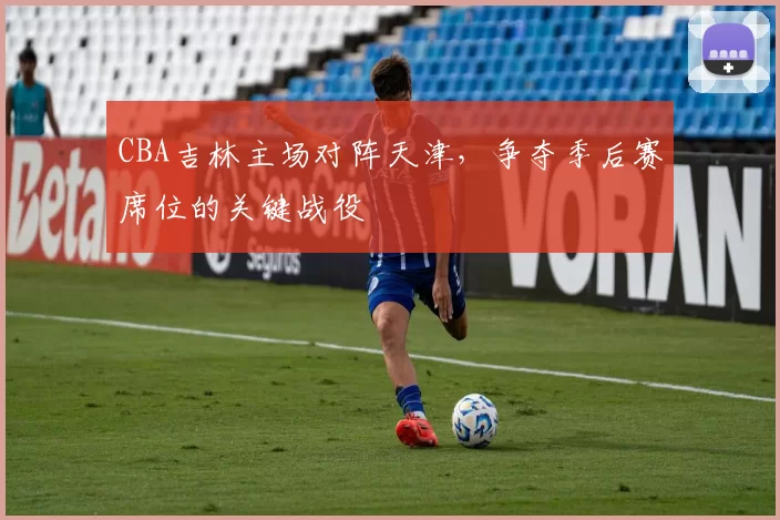 CBA吉林主场对阵天津，争夺季后赛席位的关键战役