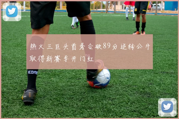 热火三巨头首秀合砍89分逆转公牛取得新赛季开门红
