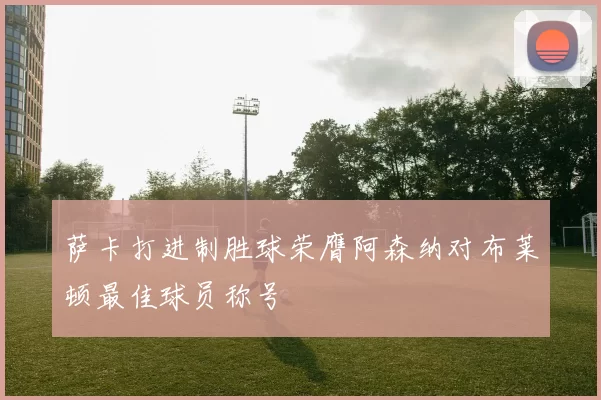 萨卡打进制胜球荣膺阿森纳对布莱顿最佳球员称号
