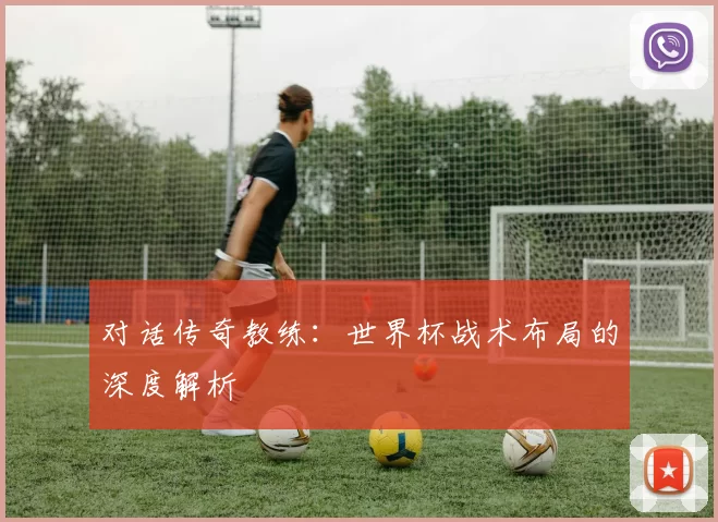 对话传奇教练：世界杯战术布局的深度解析