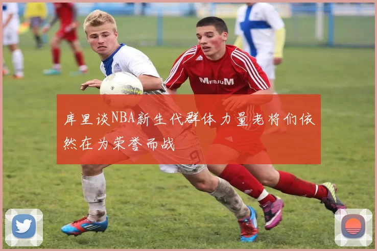 库里谈NBA新生代群体力量老将们依然在为荣誉而战
