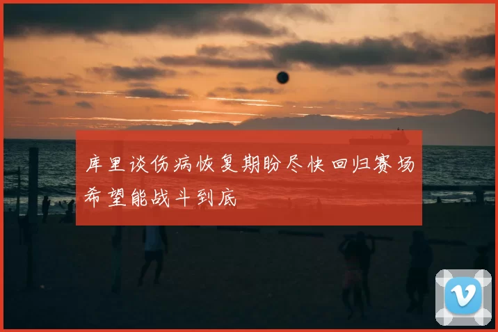 库里谈伤病恢复期盼尽快回归赛场希望能战斗到底
