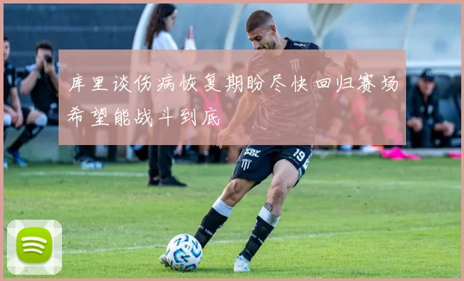 库里谈伤病恢复期盼尽快回归赛场希望能战斗到底