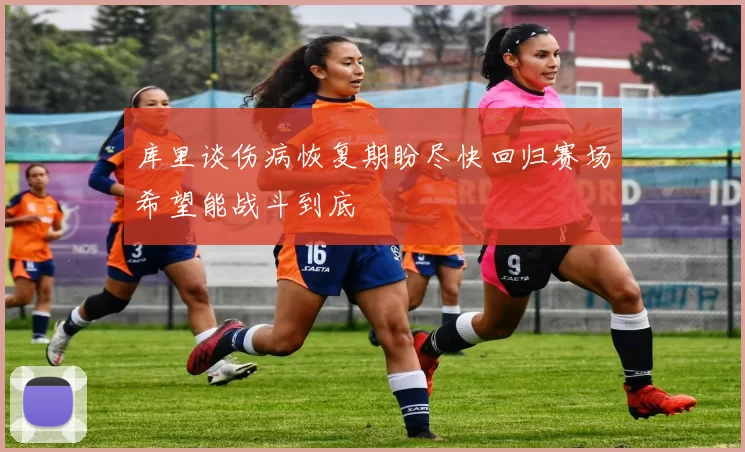 库里谈伤病恢复期盼尽快回归赛场希望能战斗到底