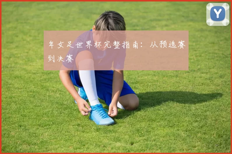 年女足世界杯完整指南：从预选赛到决赛