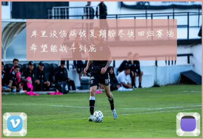 库里谈伤病恢复期盼尽快回归赛场希望能战斗到底