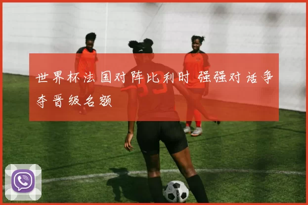 世界杯法国对阵比利时 强强对话争夺晋级名额