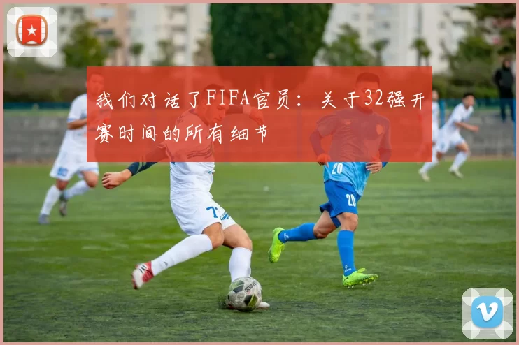 我们对话了FIFA官员:关于32强开赛时间的所有细节