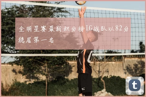 全明星赛最新积分榜IG战队以82分稳居第一名
