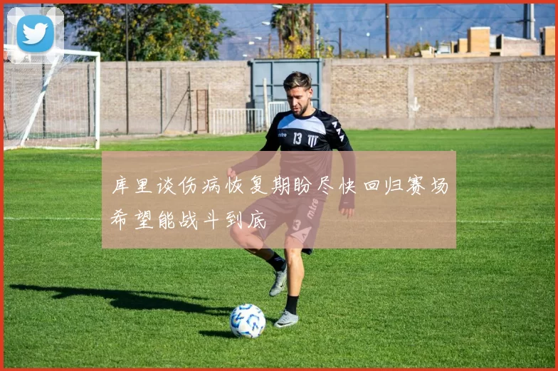 库里谈伤病恢复期盼尽快回归赛场希望能战斗到底