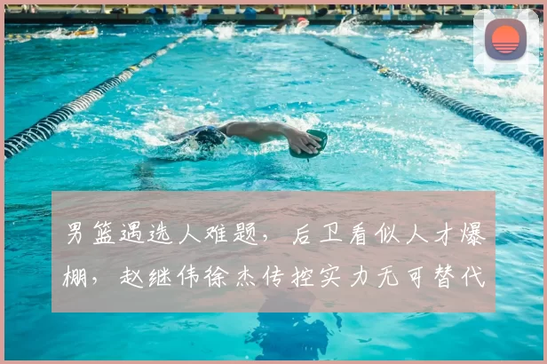男篮遇选人难题，后卫看似人才爆棚，赵继伟徐杰传控实力无可替代