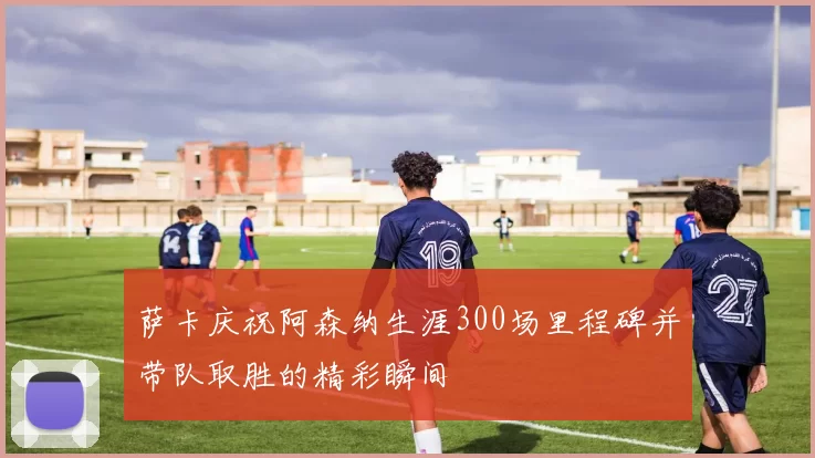 萨卡庆祝阿森纳生涯300场里程碑并带队取胜的精彩瞬间