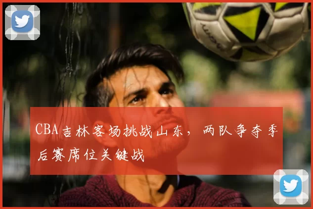 CBA吉林客场挑战山东，两队争夺季后赛席位关键战
