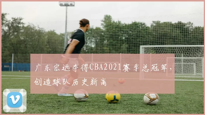 广东宏远夺得CBA2021赛季总冠军，创造球队历史新高