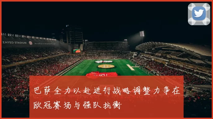 巴萨全力以赴进行战略调整力争在欧冠赛场与强队抗衡