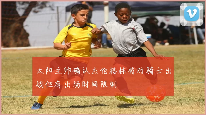 太阳主帅确认杰伦格林将对骑士出战但有出场时间限制