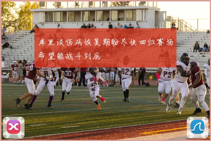 库里谈伤病恢复期盼尽快回归赛场希望能战斗到底