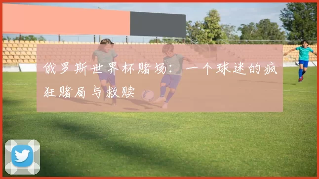 俄罗斯世界杯赌场:一个球迷的疯狂赌局与救赎