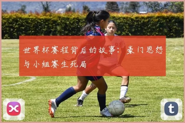 世界杯赛程背后的故事:豪门恩怨与小组赛生死局
