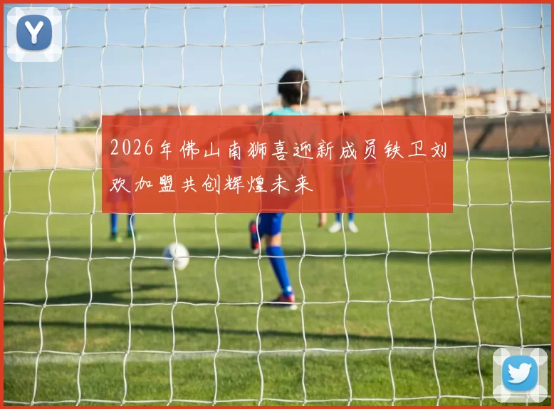 2026年佛山南狮喜迎新成员铁卫刘欢加盟共创辉煌未来