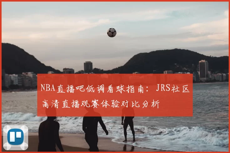 NBA直播吧低调看球指南：JRS社区高清直播观赛体验对比分析