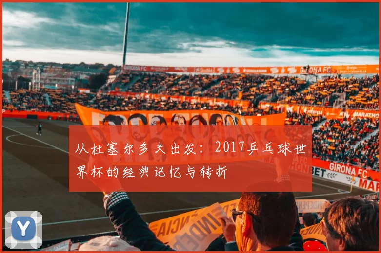 从杜塞尔多夫出发:2017乒乓球世界杯的经典记忆与转折