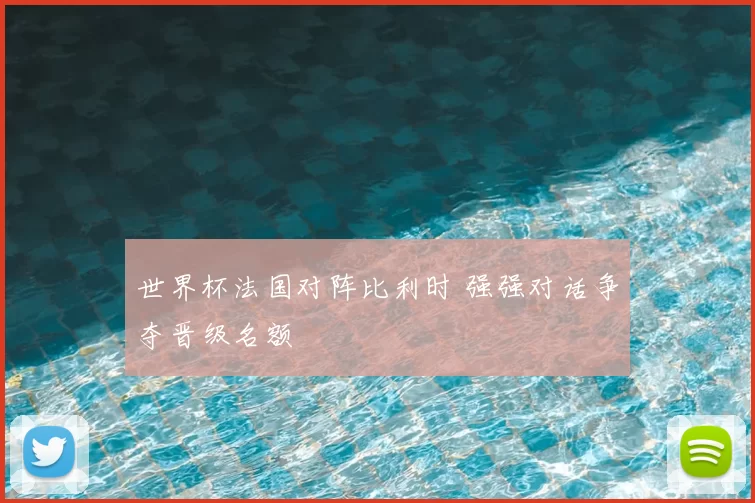 世界杯法国对阵比利时 强强对话争夺晋级名额