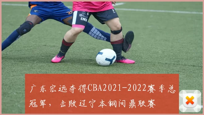 广东宏远夺得CBA2021-2022赛季总冠军，击败辽宁本钢问鼎联赛