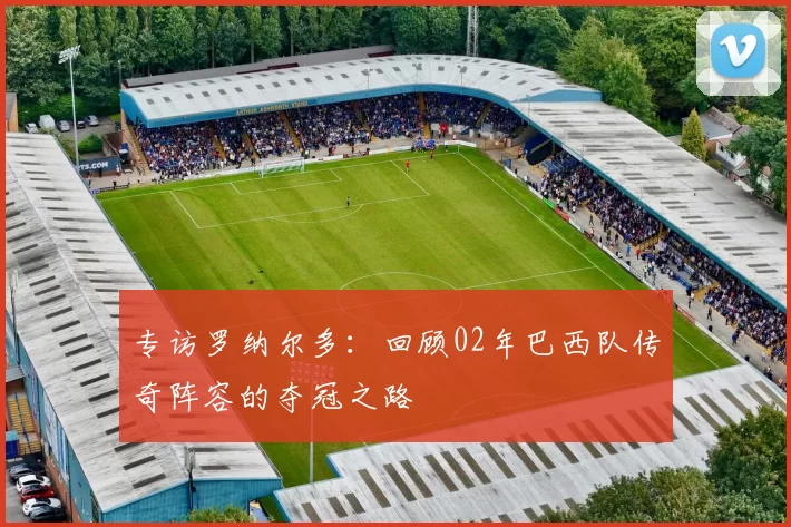 专访罗纳尔多:回顾02年巴西队传奇阵容的夺冠之路